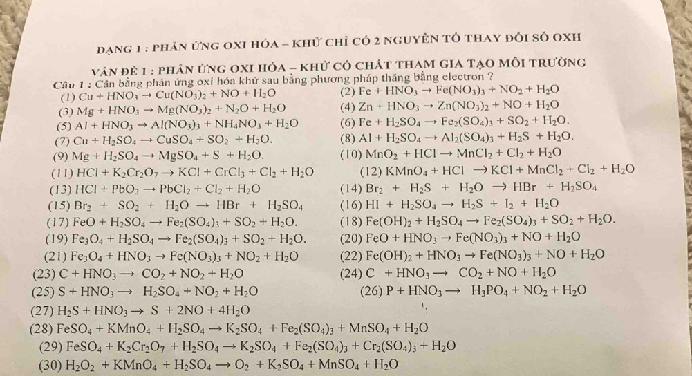 đạng 1 : phản ứng oxI hóa - khử chỉ có 2 nguyên tổ thay đôi số oxh
ván đề 1 : phản ứng oXI hỏa - khử có chát tham gia tạo mỗi trường
Câu 1 : Cần bằng phản ứng oxi hóa khử sau bằng phương pháp thăng bằng electron ?
(1) Cu+HNO_3to Cu(NO_3)_2+NO+H_2O (2) Fe+HNO_3to Fe(NO_3)_3+NO_2+H_2O
(3) Mg+HNO_3to Mg(NO_3)_2+N_2O+H_2O (4) Zn+HNO_3to Zn(NO_3)_2+NO+H_2O
(5) Al+HNO_3to Al(NO_3)_3+NH_4NO_3+H_2O (6) Fe+H_2SO_4to Fe_2(SO_4)_3+SO_2+H_2O.
(7) Cu+H_2SO_4to CuSO_4+SO_2+H_2O. (8) Al+H_2SO_4to Al_2(SO_4)_3+H_2S+H_2O.
(9) Mg+H_2SO_4to MgSO_4+S+H_2O. (10) MnO_2+HClto MnCl_2+Cl_2+H_2O
(11) HCl+K_2Cr_2O_7to KCl+CrCl_3+Cl_2+H_2O (12) KMnO_4+HClto KCl+MnCl_2+Cl_2+H_2O
(13) HCl+PbO_2to PbCl_2+Cl_2+H_2O (14) Br_2+H_2S+H_2Oto HBr+H_2SO_4
(15) Br_2+SO_2+H_2Oto HBr+H_2SO_4 (16) HI+H_2SO_4to H_2S+I_2+H_2O
(17) FeO+H_2SO_4to Fe_2(SO_4)_3+SO_2+H_2O. (18) Fe(OH)_2+H_2SO_4to Fe_2(SO_4)_3+SO_2+H_2O.
(19) Fe_3O_4+H_2SO_4to Fe_2(SO_4)_3+SO_2+H_2O. (20) FeO+HNO_3to Fe(NO_3)_3+NO+H_2O
(21) Fe_3O_4+HNO_3to Fe(NO_3)_3+NO_2+H_2O (22) Fe(OH)_2+HNO_3to Fe(NO_3)_3+NO+H_2O
(23) C+HNO_3to CO_2+NO_2+H_2O (24) C+HNO_3to CO_2+NO+H_2O
(25) S+HNO_3to H_2SO_4+NO_2+H_2O (2 5) P+HNO_3to H_3PO_4+NO_2+H_2O
(27) H_2S+HNO_3to S+2NO+4H_2O
(28) FeSO_4+KMnO_4+H_2SO_4to K_2SO_4+Fe_2(SO_4)_3+MnSO_4+H_2O
(29) FeSO_4+K_2Cr_2O_7+H_2SO_4to K_2SO_4+Fe_2(SO_4)_3+Cr_2(SO_4)_3+H_2O
(30) H_2O_2+KMnO_4+H_2SO_4to O_2+K_2SO_4+MnSO_4+H_2O