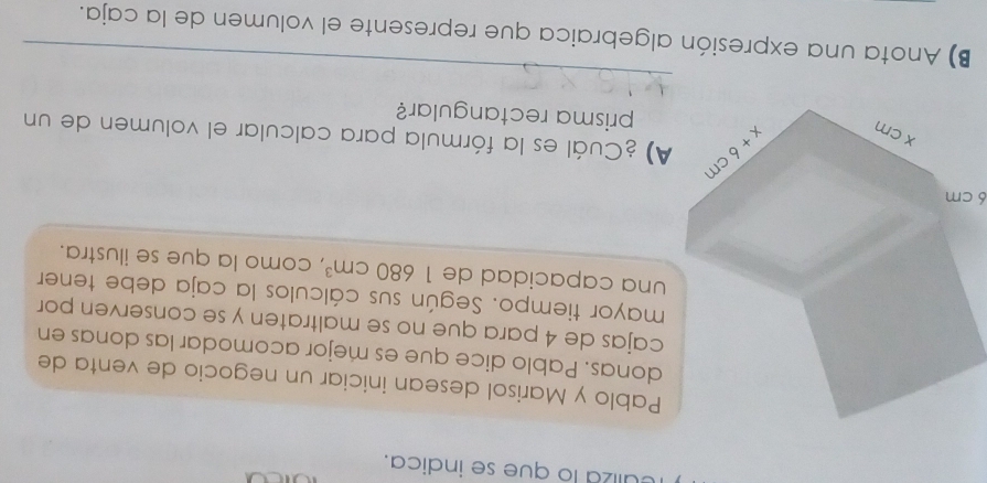 culiza lo que se indica.
Pablo y Marisol desean iniciar un negocio de venta de
donas. Pablo dice que es mejor acomodar las donas en
cajas de 4 para que no se maltraten y se conserven por
mayor tiempo. Según sus cálculos la caja debe tener
una capacidad de 1680cm^3 , como la que se ilustra.
6 cm
) ¿Cuál es la fórmula para calcular el volumen de un
prisma rectangular?
_
B) Anota una expresión algebraica que represente el volumen de la caja.