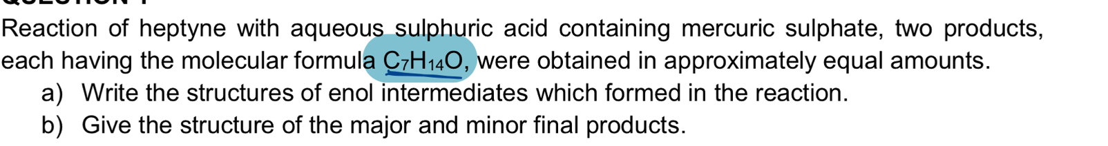 Reaction of heptyne with aqueous sulphuric acid containing mercuric sulphate, two products, 
each having the molecular formula C_7H_14O , were obtained in approximately equal amounts. 
a) Write the structures of enol intermediates which formed in the reaction. 
b) Give the structure of the major and minor final products.