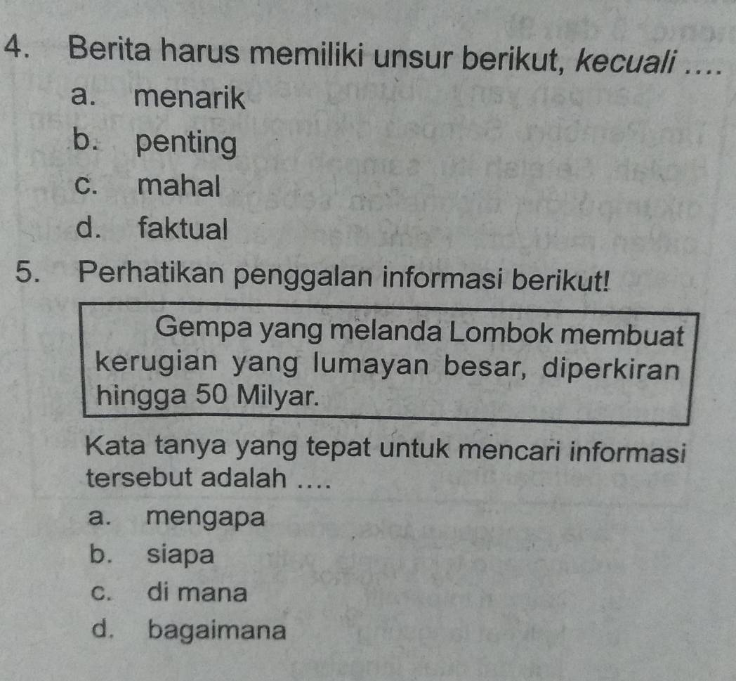 Berita harus memiliki unsur berikut, kecuali ….
a. menarik
b. penting
c. mahal
d. faktual
5. Perhatikan penggalan informasi berikut!
Gempa yang melanda Lombok membuat
kerugian yang lumayan besar, diperkiran
hingga 50 Milyar.
Kata tanya yang tepat untuk mencari informasi
tersebut adalah ....
a. mengapa
b. siapa
c. di mana
d. bagaimana