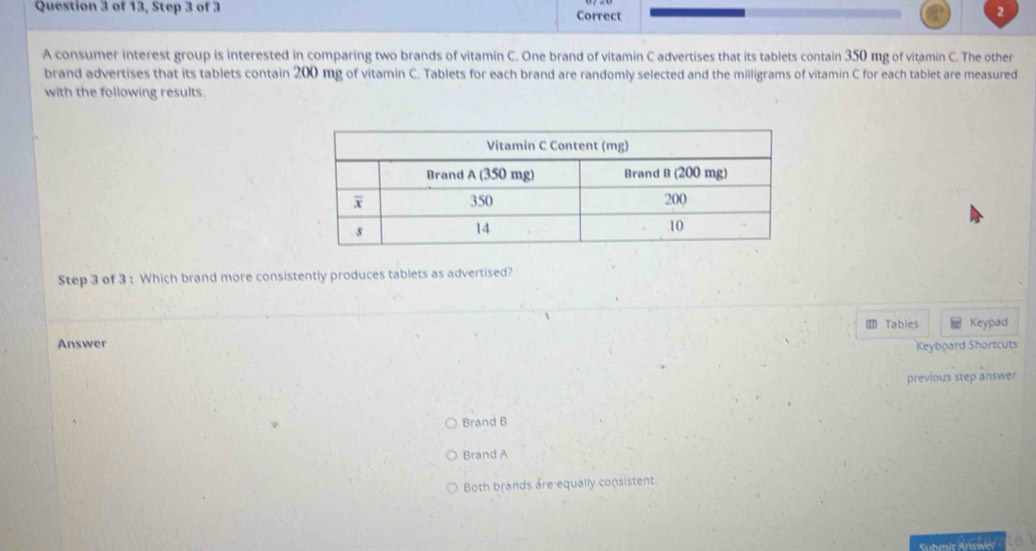 of 13, Step 3 of 3 Correct
2
A consumer interest group is interested in comparing two brands of vitamin C. One brand of vitamin C advertises that its tablets contain 350 mg of vitamin C. The other
brand advertises that its tablets contain 200 mg of vitamin C. Tablets for each brand are randomly selected and the milligrams of vitamin C for each tablet are measured
with the following results.
Step 3 of 3 : Which brand more consistently produces tablets as advertised?
Tables Keypad
Answer Keyboard Shortcuts
previous step answer
Brand B
Brand A
Both brands are equally consistent.
Submit Answer