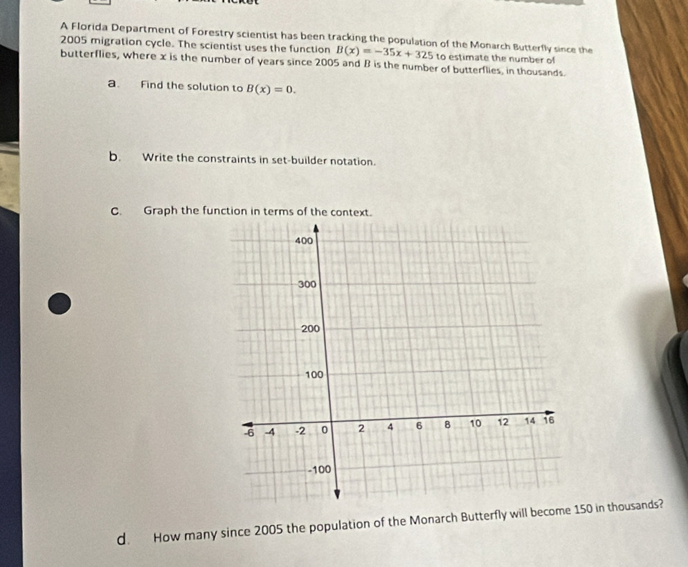 A Florida Department of Forestry scientist has been tracking the population of the Monarch Butterfly since the
2005 migration cycle. The scientist uses the function B(x)=-35x+325 to estimate the number of
butterflies, where x is the number of years since 2005 and B is the number of butterflies, in thousands.
a. Find the solution to B(x)=0. 
b. Write the constraints in set-builder notation.
C. Graph the function in terms of the context.
d. How many since 2005 the population of the Monarch Butterfly will bec150 in thousands?