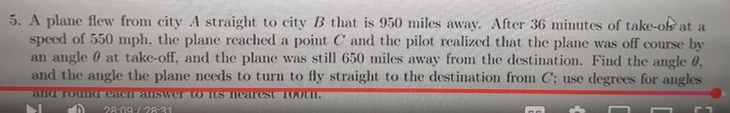 A plane flew from city A straight to city B that is 950 miles away. After 36 minutes of take-o at a 
speed of 550 mph, the plane reached a point C ' and the pilot realized that the plane was off course by 
an angle θ at take-off, and the plane was still 650 miles away from the destination. Find the angle θ, 
and the angle the plane needs to turn to fly straight to the destination from C; use degrees for angles 
and round each answer to its nearest rooth.