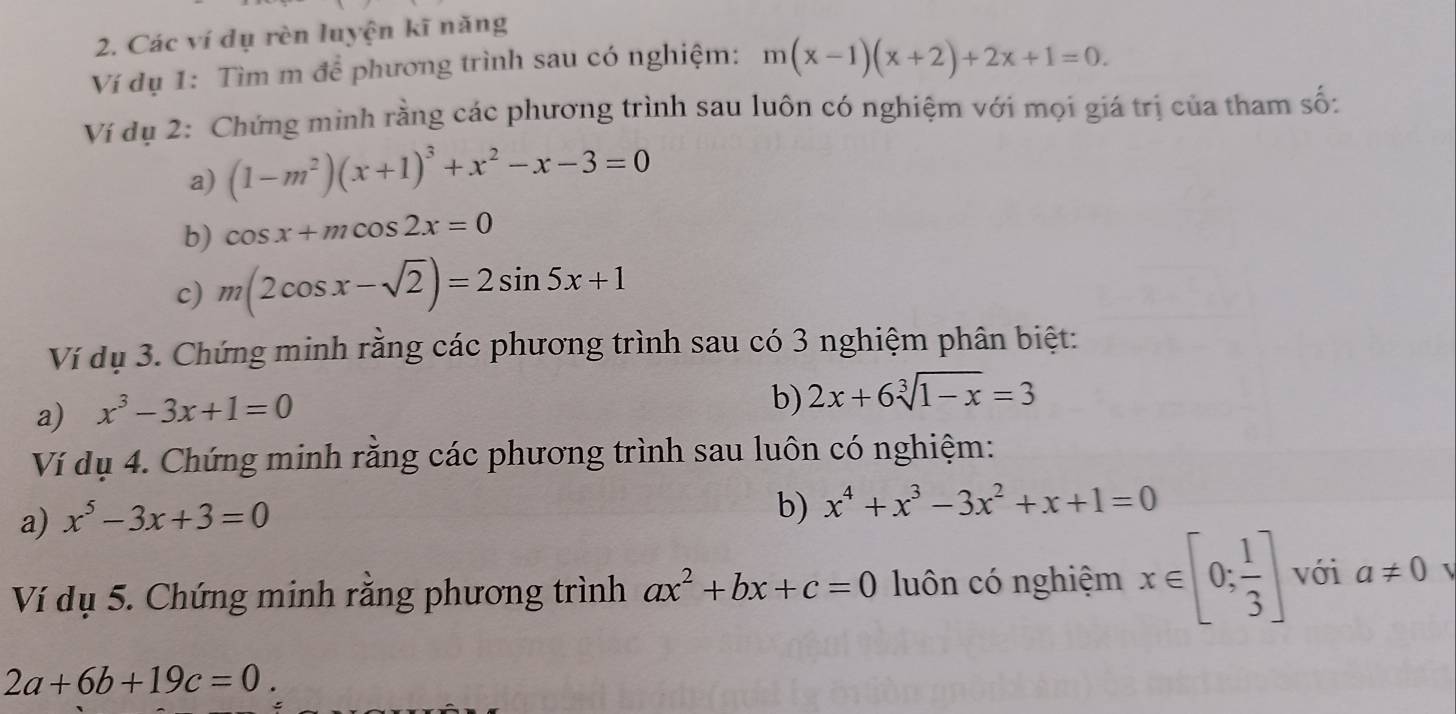 Các ví dụ rèn luyện kĩ năng 
Ví dụ 1: Tìm m để phương trình sau có nghiệm: m(x-1)(x+2)+2x+1=0. 
Ví dụ 2: Chứng minh rằng các phương trình sau luôn có nghiệm với mọi giá trị của tham số: 
a) (1-m^2)(x+1)^3+x^2-x-3=0
b) cos x+mcos 2x=0
c) m(2cos x-sqrt(2))=2sin 5x+1
Ví dụ 3. Chứng minh rằng các phương trình sau có 3 nghiệm phân biệt: 
a) x^3-3x+1=0
b) 2x+6sqrt[3](1-x)=3
Ví dụ 4. Chứng minh rằng các phương trình sau luôn có nghiệm: 
a) x^5-3x+3=0
b) x^4+x^3-3x^2+x+1=0
Ví dụ 5. Chứng minh rằng phương trình ax^2+bx+c=0 luôn có nghiệm x∈ [0; 1/3 ] với a!= 0 
2a+6b+19c=0.