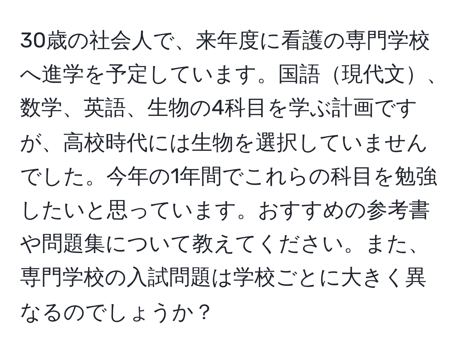 30歳の社会人で、来年度に看護の専門学校へ進学を予定しています。国語現代文、数学、英語、生物の4科目を学ぶ計画ですが、高校時代には生物を選択していませんでした。今年の1年間でこれらの科目を勉強したいと思っています。おすすめの参考書や問題集について教えてください。また、専門学校の入試問題は学校ごとに大きく異なるのでしょうか？