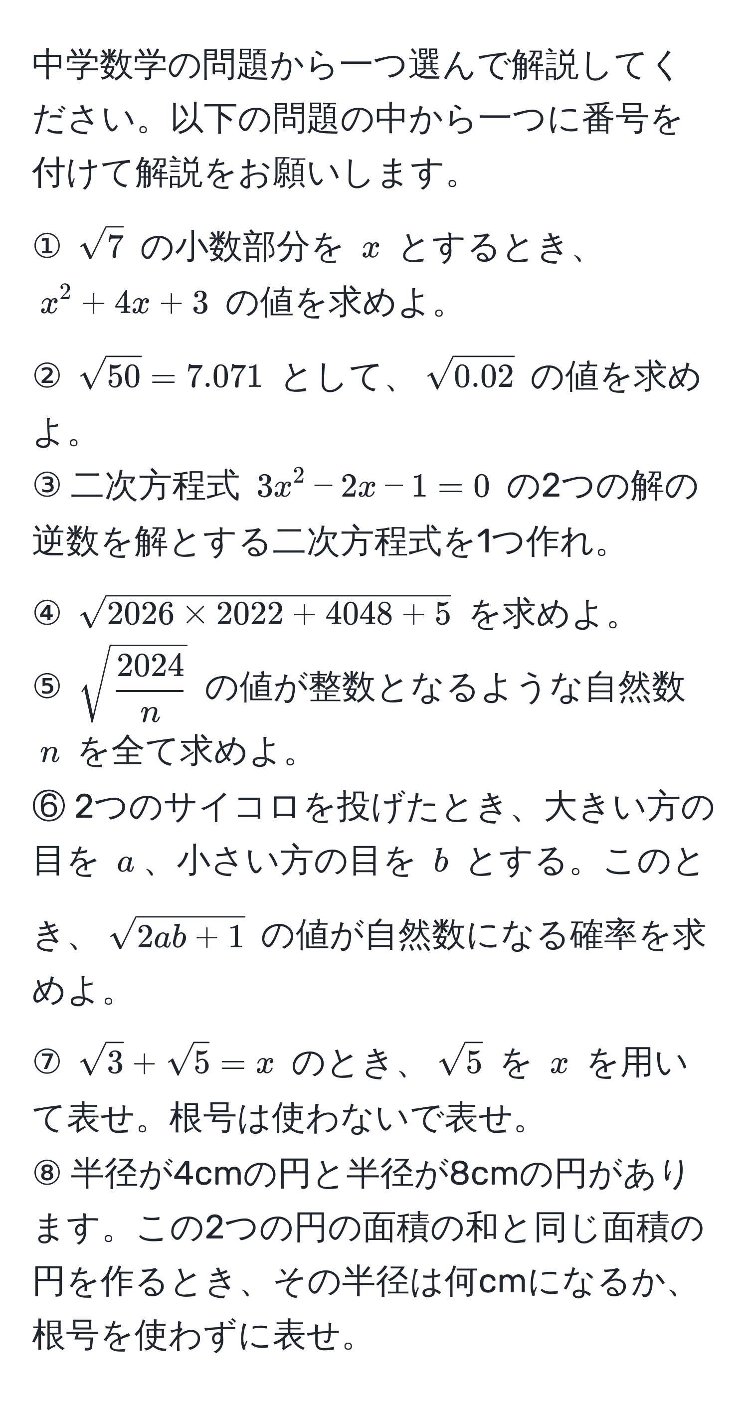 中学数学の問題から一つ選んで解説してください。以下の問題の中から一つに番号を付けて解説をお願いします。  
① $sqrt(7)$ の小数部分を $x$ とするとき、$x^(2 + 4x + 3$ の値を求めよ。  
② $sqrt(50)=7.071$ として、$sqrt0.02)$ の値を求めよ。  
③ 二次方程式 $3x^(2 - 2x - 1 = 0$ の2つの解の逆数を解とする二次方程式を1つ作れ。  
④ $sqrt2026 * 2022 + 4048 + 5)$ を求めよ。  
⑤ $sqrt(frac2024)n$ の値が整数となるような自然数 $n$ を全て求めよ。  
⑥ 2つのサイコロを投げたとき、大きい方の目を $a$、小さい方の目を $b$ とする。このとき、$sqrt(2ab + 1)$ の値が自然数になる確率を求めよ。  
⑦ $sqrt(3) + sqrt(5) = x$ のとき、$sqrt(5)$ を $x$ を用いて表せ。根号は使わないで表せ。  
⑧ 半径が4cmの円と半径が8cmの円があります。この2つの円の面積の和と同じ面積の円を作るとき、その半径は何cmになるか、根号を使わずに表せ。