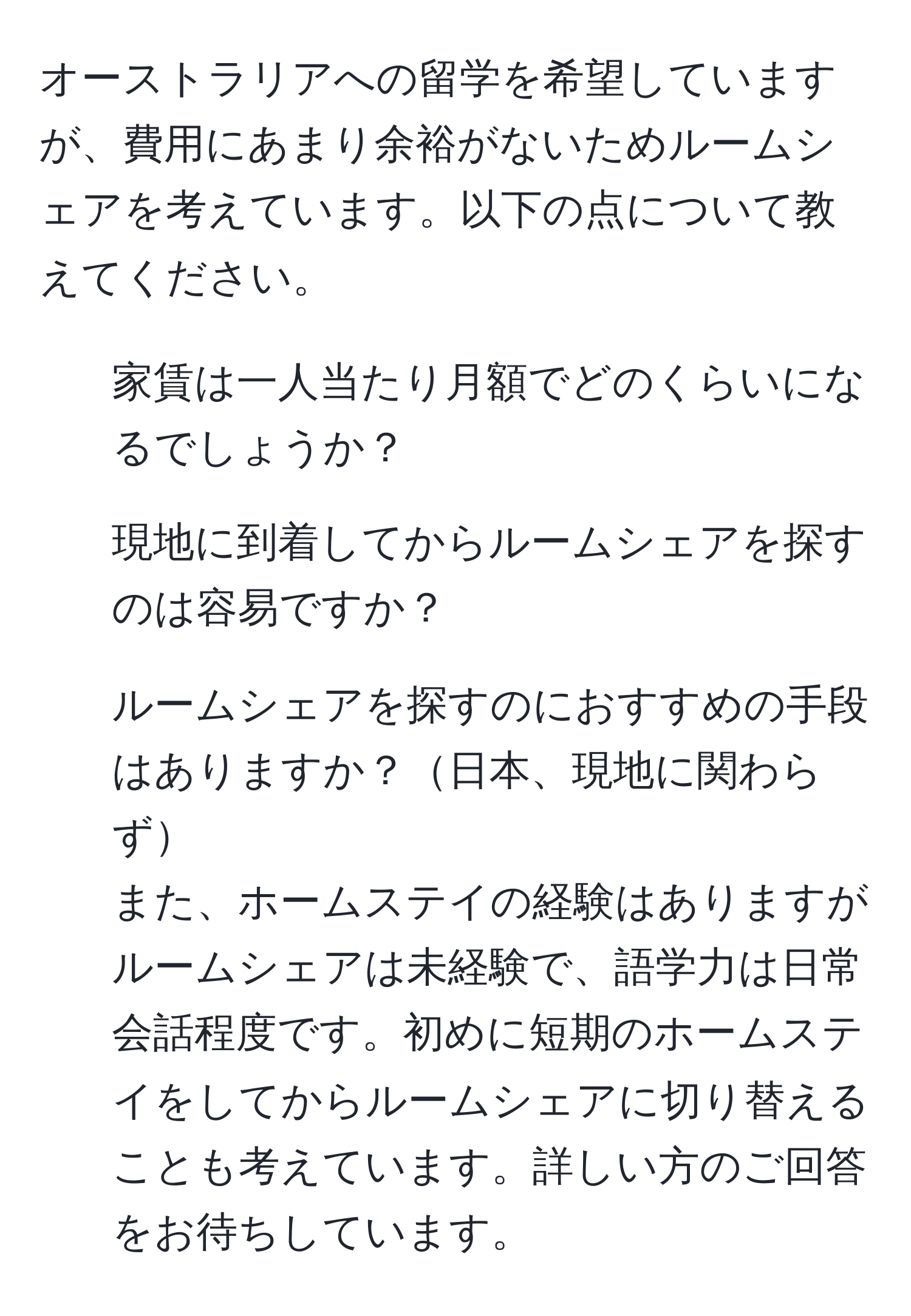 オーストラリアへの留学を希望していますが、費用にあまり余裕がないためルームシェアを考えています。以下の点について教えてください。  
- 家賃は一人当たり月額でどのくらいになるでしょうか？  
- 現地に到着してからルームシェアを探すのは容易ですか？  
- ルームシェアを探すのにおすすめの手段はありますか？日本、現地に関わらず  
また、ホームステイの経験はありますがルームシェアは未経験で、語学力は日常会話程度です。初めに短期のホームステイをしてからルームシェアに切り替えることも考えています。詳しい方のご回答をお待ちしています。