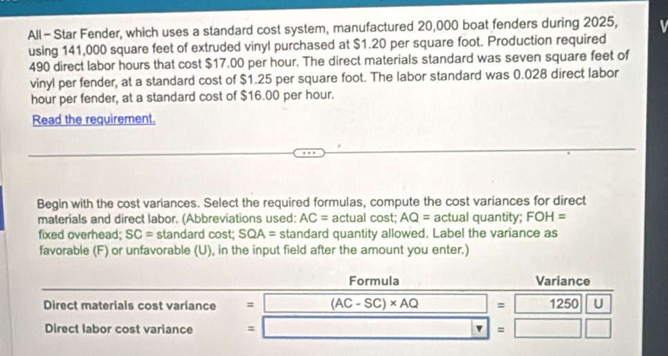 All - Star Fender, which uses a standard cost system, manufactured 20,000 boat fenders during 2025, 
using 141,000 square feet of extruded vinyl purchased at $1.20 per square foot. Production required
490 direct labor hours that cost $17.00 per hour. The direct materials standard was seven square feet of 
vinyl per fender, at a standard cost of $1.25 per square foot. The labor standard was 0.028 direct labor 
hour per fender, at a standard cost of $16.00 per hour. 
Read the requirement. 
Begin with the cost variances. Select the required formulas, compute the cost variances for direct 
materials and direct labor. (Abbreviations used: AC= actual cost; AQ= actual quantity; FOH=
fixed overhead; SC= standard cost; SOA= standard quantity allowed. Label the variance as 
favorable (F) or unfavorable (U), in the input field after the amount you enter.) 
Formula Variance 
Direct materials cost variance = (AC-SC)* AQ =1250|U
Direct labor cost variance = =