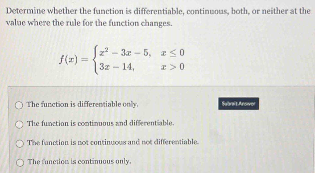 Determine whether the function is differentiable, continuous, both, or neither at the
value where the rule for the function changes.
f(x)=beginarrayl x^2-3x-5,x≤ 0 3x-14,x>0endarray.
The function is differentiable only. Submit Answer
The function is continuous and differentiable.
The function is not continuous and not differentiable.
The function is continuous only.