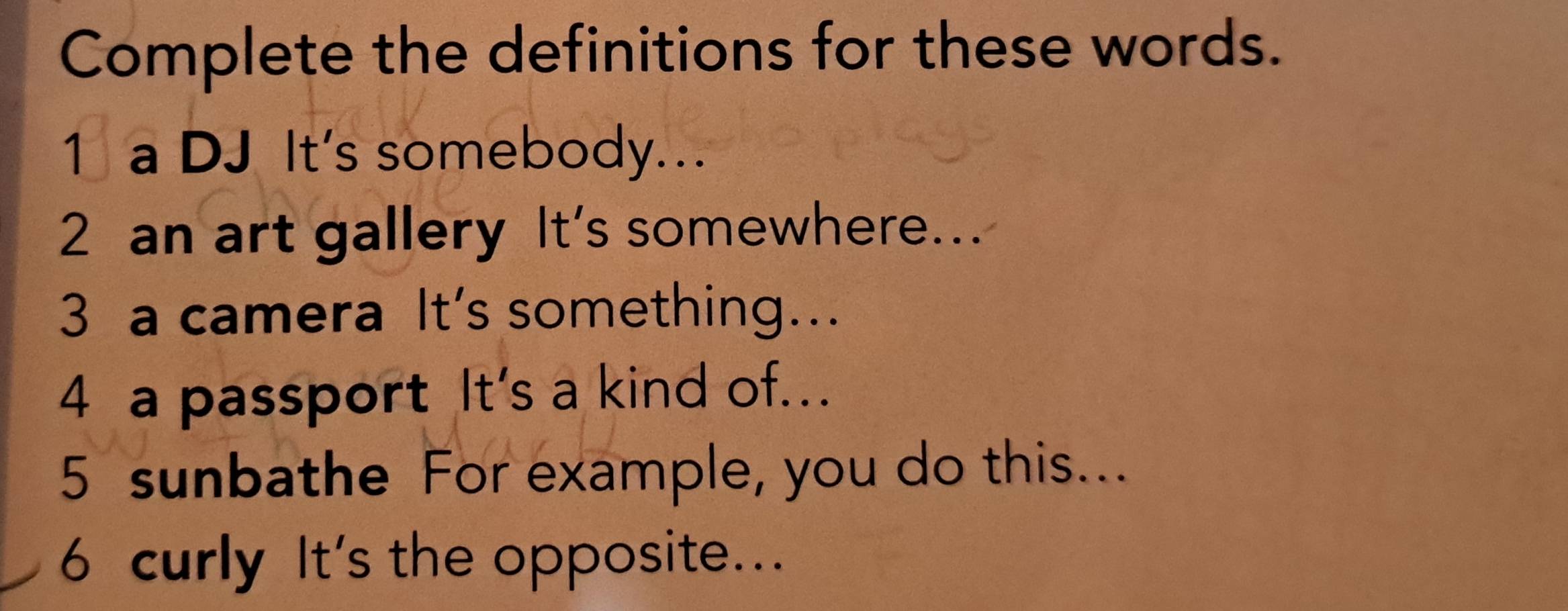 Complete the definitions for these words. 
1 a DJ It's somebody.. 
2 an art gallery It's somewhere... 
3 a camera It's something... 
4 a passport It's a kind of... 
5 sunbathe For example, you do this... 
6 curly It's the opposite...