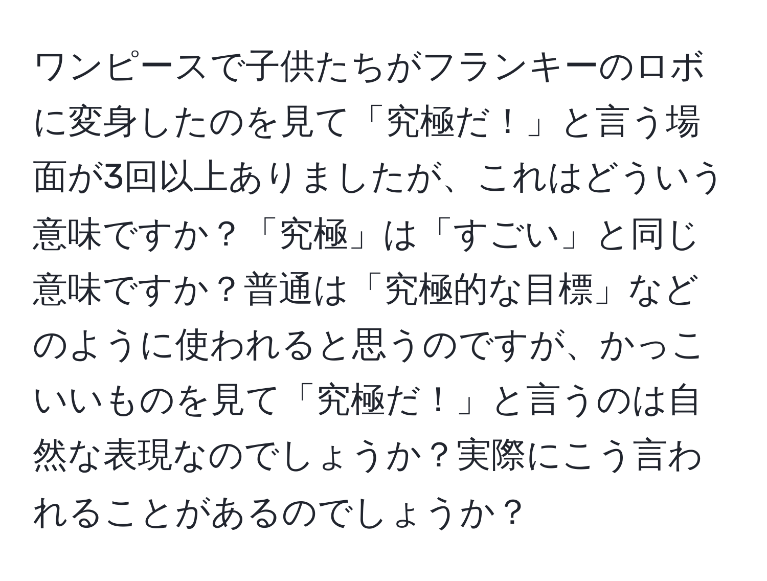 ワンピースで子供たちがフランキーのロボに変身したのを見て「究極だ！」と言う場面が3回以上ありましたが、これはどういう意味ですか？「究極」は「すごい」と同じ意味ですか？普通は「究極的な目標」などのように使われると思うのですが、かっこいいものを見て「究極だ！」と言うのは自然な表現なのでしょうか？実際にこう言われることがあるのでしょうか？