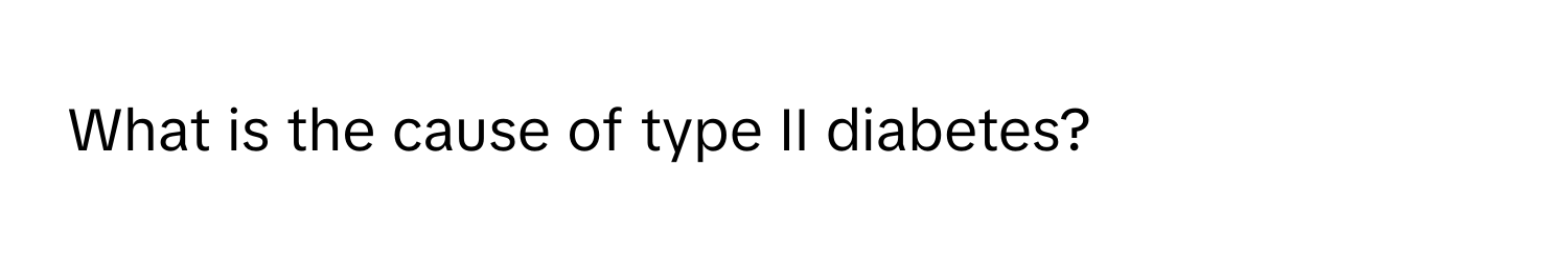 What is the cause of type II diabetes?