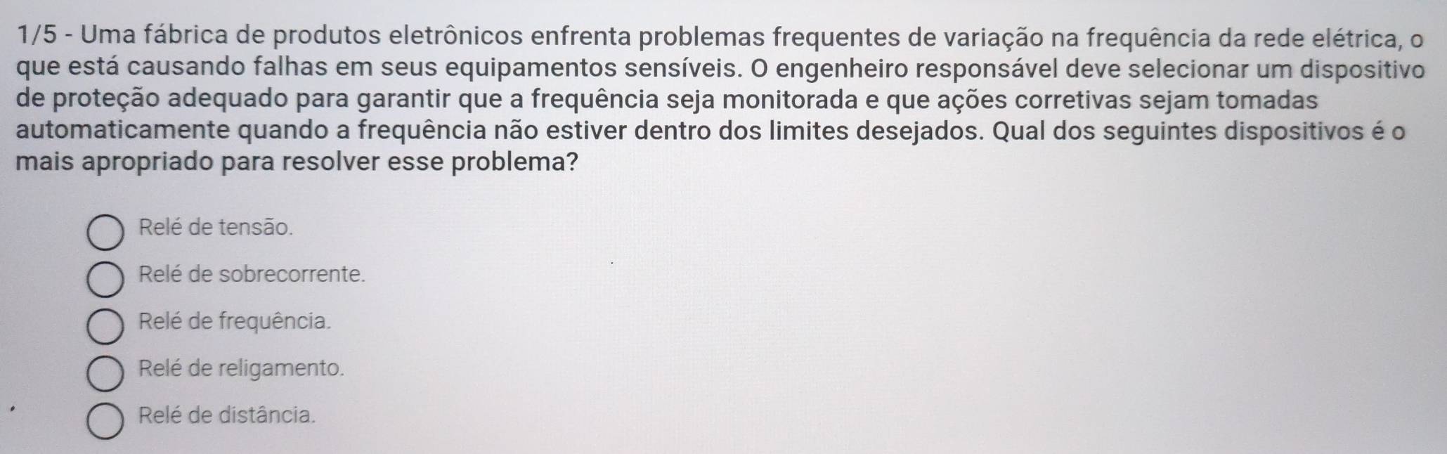 1/5 - Uma fábrica de produtos eletrônicos enfrenta problemas frequentes de variação na frequência da rede elétrica, o
que está causando falhas em seus equipamentos sensíveis. O engenheiro responsável deve selecionar um dispositivo
de proteção adequado para garantir que a frequência seja monitorada e que ações corretivas sejam tomadas
automaticamente quando a frequência não estiver dentro dos limites desejados. Qual dos seguintes dispositivos é o
mais apropriado para resolver esse problema?
Relé de tensão.
Relé de sobrecorrente.
Relé de frequência.
Relé de religamento.
Relé de distância.