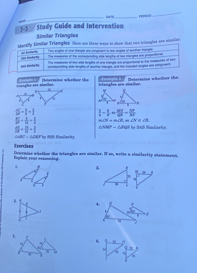 DATE_ PERIOD
_
NAME
7-3 Study Guide and Intervention
Similar Triangles
Identify Similar Triangles Here are three ways to show that two triangles are similar.
AA Similarity Two angles of one triangle are congruent to two angles of another triangle.
SSS Similarity The measures of the corresponding side lengths of two triangles are proportional.
The measures of two side lengths of one triangle are proportional to the measures of two
SAS Similarity corresponding side lengths of another triangle, and the included angles are congruent
Example 1 Determine whether the Example 2 Determine whether the
triangles are similar. triangles are similar.

 AC/DF = 6/9 = 2/3 
 3/4 = 6/8 ,so MN/QR = NP/RS .
 BC/EF = 8/12 = 2/3 
m∠ N=m∠ R,so∠ N≌ ∠ R.
 AB/DE = 10/15 = 2/3 
△ NMPsim △ RQS by SAS Similarity.
△ ABCsim △ DEF by SSS Similarity.
Exercises
Determine whether the triangles are similar. If so, write a similarity statement.
2 Explain your reasoning.
1. B
2.
E
A C
D F
4.
5. F 
6.
24  
 
B 39 E