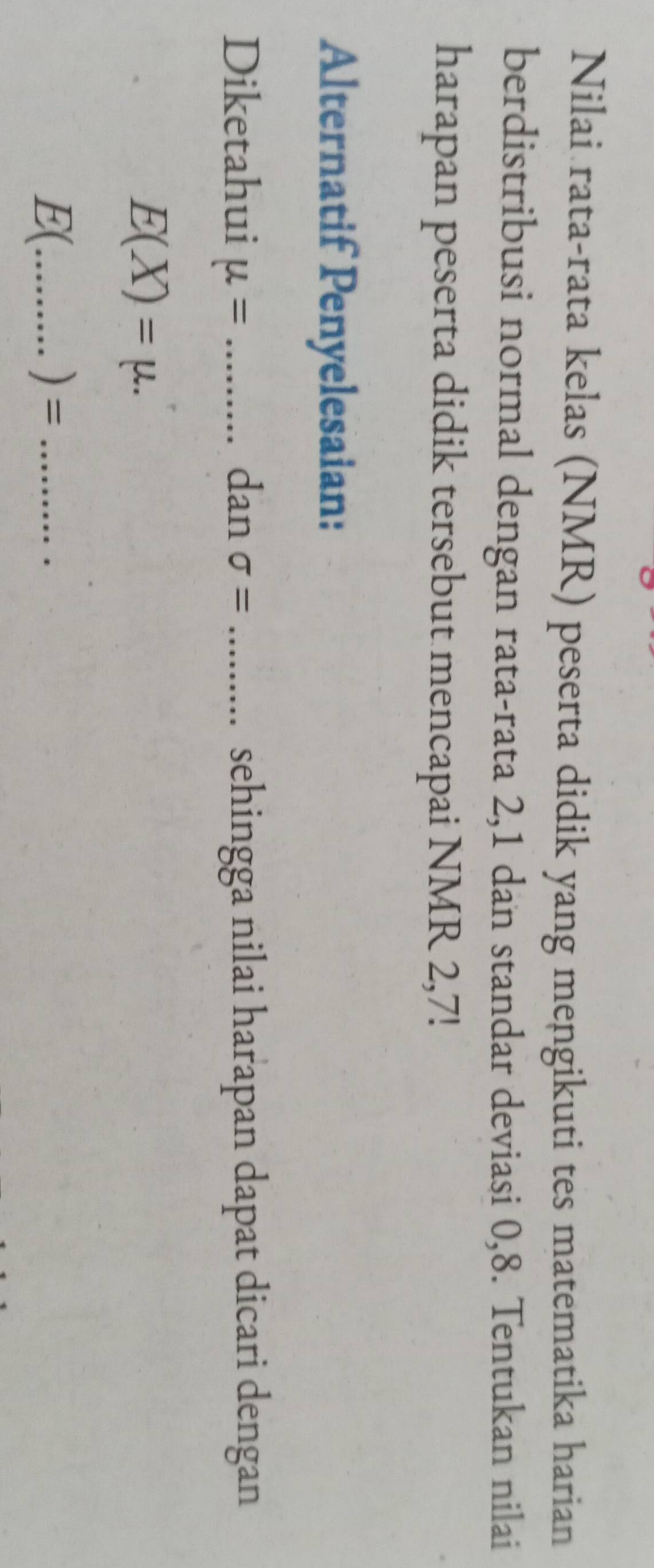 Nilai rata-rata kelas (NMR) peserta didik yang mengikuti tes matematika harian 
berdistribusi normal dengan rata-rata 2, 1 dan standar deviasi 0, 8. Tentukan nilai 
harapan peserta didik tersebut mencapai NMR 2,7! 
Alternatif Penyelesaian: 
Diketahui mu = _dan sigma = _sehingga nilai harapan dapat dicari dengan
E(X)=mu.
E(_  ) = _