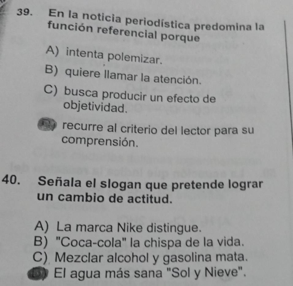 En la noticia periodística predomina la
función referencial porque
A) intenta polemizar.
B) quiere llamar la atención.
C) busca producir un efecto de
objetividad.
recurre al criterio del lector para su
comprensión.
40. Señala el slogan que pretende lograr
un cambio de actitud.
A) La marca Nike distingue.
B) "Coca-cola" la chispa de la vida.
C) Mezclar alcohol y gasolina mata.
D El agua más sana "Sol y Nieve".