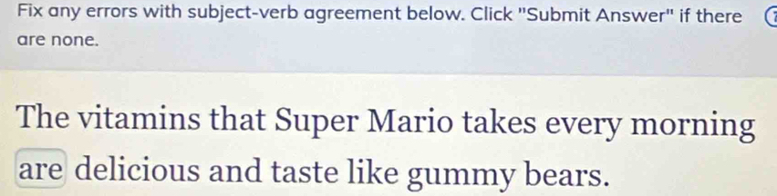 Fix any errors with subject-verb agreement below. Click "Submit Answer" if there 
are none. 
The vitamins that Super Mario takes every morning 
are delicious and taste like gummy bears.