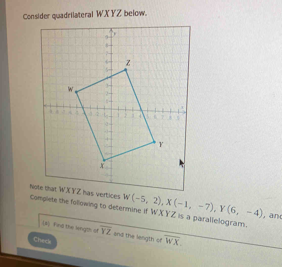 Consider quadrilateral WXYZ below. 
Note that WXYZ has vertices W(-5,2), X(-1,-7), Y(6,-4) , and 
Complete the following to determine if WXYZ is a parallelogram. 
(a) Find the length of overline YZ and the length of overline WX. 
Check