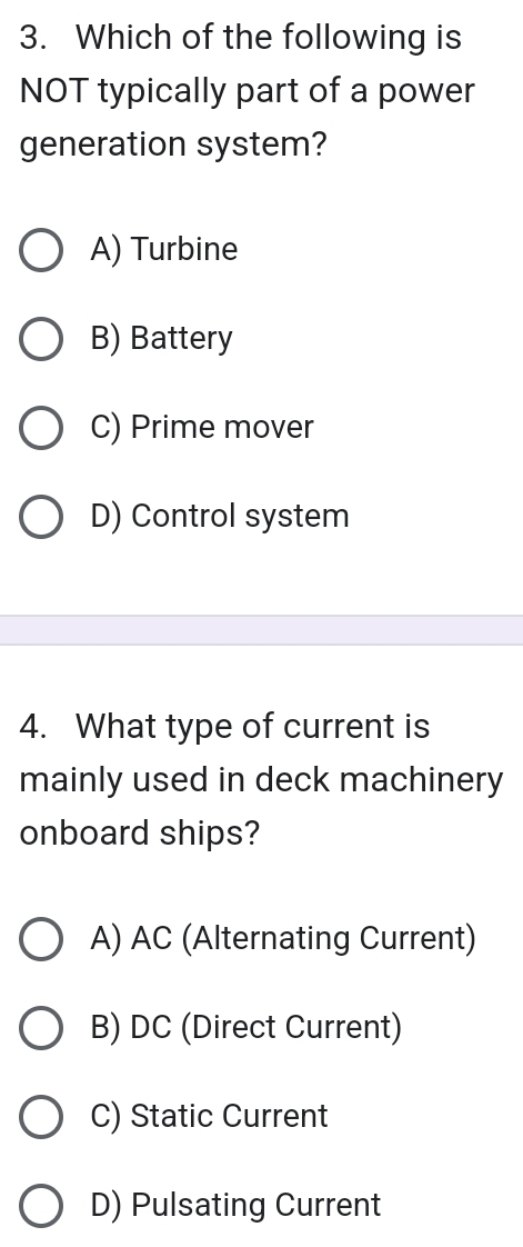 Which of the following is
NOT typically part of a power
generation system?
A) Turbine
B) Battery
C) Prime mover
D) Control system
4. What type of current is
mainly used in deck machinery
onboard ships?
A) AC (Alternating Current)
B) DC (Direct Current)
C) Static Current
D) Pulsating Current