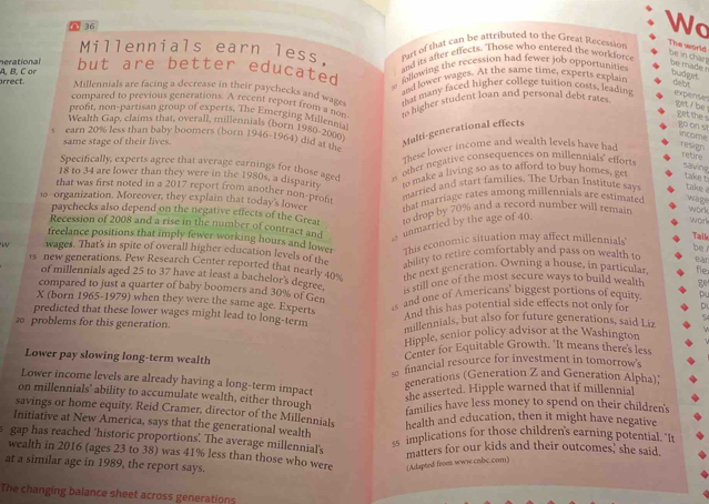 ∩ 36
Wo
Millennials earn less. Part of that can be attributed to the Great Recession
The world be in char be made r
and its after effects. Those who entered the workforce
A. B. Cor nerational but are better educated following the recession had fewer job opportunities.
and lower wages. At the same time, experts explain
budget deot
arrect. Millennials are facing a decrease in their paychecks and wage, that many faced higher college tuition costs, leading expente
compared to previous generations. A recent report from   &ec to higher student loan and personal debt rates
yet i be  ! get the s
prof, non-partisan group of experts. The Emerging Millennia
Wealth Gap, claims that, overall, millennials (born 1980- 3 abla
Multi-generational effects
go on s income
s earn 20% less than baby boomers (born 1946-1964) did at 100
same stage of their lives.
These lower income and wealth levels have had resign
Specifically, experts agree that average earnings for those aged s other negative consequences on millennials' efforts
saying
18 to 34 are lower than they were in the 1980s, a disparity to make a living so as to afford to buy homes, ge take t
that was first noted in a 2017 report from another non-prof
married and start families. The Urban Institute say  take 
1 organization. Moreover, they explain that today's lower that marriage rates among millennials are estimated wage work
paychecks also depend on the negative effects of the Great to drop by 70% and a record number will remain
work
Recession of 2008 and a rise in the number of contract and
æ unmarried by the age of 40.
Tail
freelance positions that imply fewer working hours and lower This economic situation may affect millennials' be
W wages. That's in spite of overall higher education levels of the ability to retire comfortably and pass on wealth to eàn
1s new generations. Pew Research Center reported that nearly 40% tbe next generation. Owning a house, in particular fle
of millennials aged 25 to 37 have at least a bachelor's degree. is still one of the most secure ways to build wealth ge
compared to just a quarter of baby boomers and 30% of Gen
X (born 1965-1979) when they were the same age. Experts
as and one of Americans' biggest portions of equity pu
And this has potential side effects not only for D1
predicted that these lower wages might lead to long-term
20 problems for this generation. millennials, but also for future generations, said Liz
Hipple, senior policy advisor at the Washington
Lower pay slowing long-term wealth
Center for Equitable Growth. 'It means there's less
s financial resource for investment in tomorrow's
generations (Generation Z and Generation Alpha);
Lower income levels are already having a long-term impact
she asserted. Hipple warned that if millennial
on millennials' ability to accumulate wealth, either through
families have less money to spend on their children's
savings or home equity. Reid Cramer, director of the Millennials health and education, then it might have negative
Initiative at New America, says that the generational wealth
gap has reached 'historic proportions. The average millennial's
ss implications for those children's earning potential. "I
matters for our kids and their outcomes, she said.
wealth in 2016 (ages 23 to 38) was 41% less than those who were (Adapted from www.crbc.com)
at a similar age in 1989, the report says.
The changing balance sheet across generations