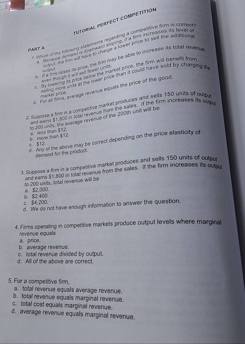 TUTORIAL PERFECT COMPETITION
1. Which of the following statements regarding a competitive firm is correct
. Because demand is downward sloping, if a firm increases its level o
PART A
output, the firm will have to charge a lower price to sell the additiona
b. If a firm raises its price, the firm may be able to increase its total revenud
output.
c. By lowering its price below the market price, the firm will benefit from
even though it will sell fewer units.
selling more units at the lower price than it could have sold by charging the market price.
d. For all firms, average revenue equals the price of the good.
2. Suppose a firm in a competitive market produces and sells 150 units of outpu
and earns $1,800 in total revenue from the sales. If the firm increases its output
to 200 units, the average revenue of the 200th unit will be
a. less than $12.
b. more than $12.
d. Any of the above may be correct depending on the price elasticity of
c. $12.
demand for the product.
3. Suppose a firm in a competitive market produces and sells 150 units of output
and earns $1,800 in total revenue from the sales. If the firm increases its output
to 200 units, total revenue will be
a. $2,000.
b. $2,400.
c. $4,200.
d. We do not have enough information to answer the question.
4. Firms operating in competitive markets produce output levels where marginal
revenue equals
a. price.
b. average revenue.
c. total revenue divided by output.
d. All of the above are correct.
5. For a competitive firm,
a. total revenue equals average revenue.
b. total revenue equals marginal revenue.
c. total cost equals marginal revenue.
d. average revenue equals marginal revenue.