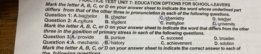 RACTICE TEST UNIT 7: EDUCATION OPTIONS FOR SCHOOL-LEAVERS
Mark the letter A, B, C, or D on your answer sheet to indicate the word whose underlined part
differs from that of the other three in pronunciation in each of the following questions.
Question 1:A bachelor B. chapter C. chemistry D. teacher
Question 2: A.cylture B. student C. institution D university
Mark the letter A , B, C, or D on your answer sheet to indicate the word that differs from the other
three in the position of primary stress in each of the following questions.
Question 3(A provide B. pursue C. succeed D. broaden
Question 4:overline A . mechanic B. history C. achievement D. solution
Mark the letter A, B, C, or D on your answer sheet to indicate the correct answer to each of