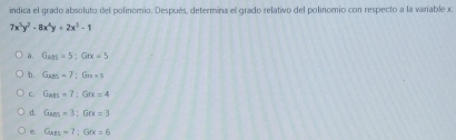 indica el grado absoluto del polinomio. Después, determina el grado relativo del polinomio con respecto a la variable x
7x^5y^2-8x^4y+2x^3-1
a. G_ABS=5:Gex=5
b. G_ABS=7; G_n+5
C G_ABS=7:Grx=4
d. G_am=3; Grx=3
e Gan=7; Grx=6