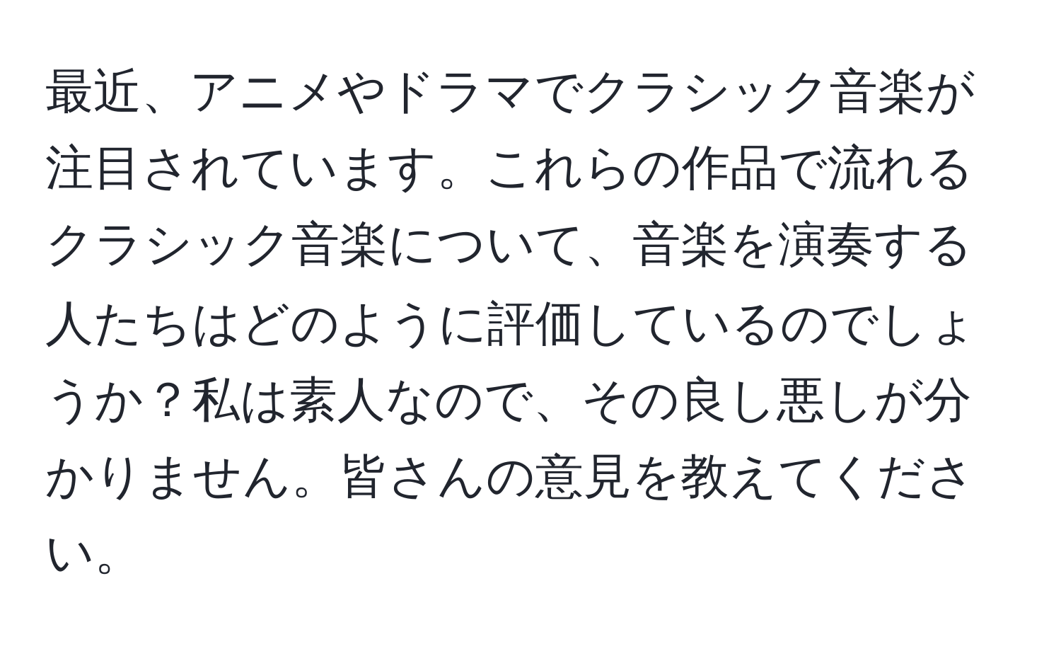 最近、アニメやドラマでクラシック音楽が注目されています。これらの作品で流れるクラシック音楽について、音楽を演奏する人たちはどのように評価しているのでしょうか？私は素人なので、その良し悪しが分かりません。皆さんの意見を教えてください。