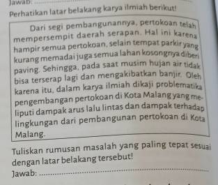 Jawab:_ 
Perhatikan latar belakang karya ilmiah berikut! 
Dari segi pembangunannya, pertokoan telah 
mempersempit daerah serapan. Hal ini karena 
hampir semua pertokoan, selain tempat parkir yang 
kurang memadai juga semua lahan kosongnya diberi 
paving. Sehingga, pada saat musim hujan air tidak 
bisa terserap lagi dan mengakibatkan banjir. Oleh 
karena itu, dalam karya ilmiah dikaji problematik 
pengembangan pertokoan di Kota Malang yang me- 
liputi dampak arus lalu lintas dan dampak terhadap 
lingkungan dari pembangunan pertokoan di Kot 
Malang. 
Tuliskan rumusan masalah yang paling tepat sesuai 
_ 
dengan latar belakang tersebut! 
Jawab: