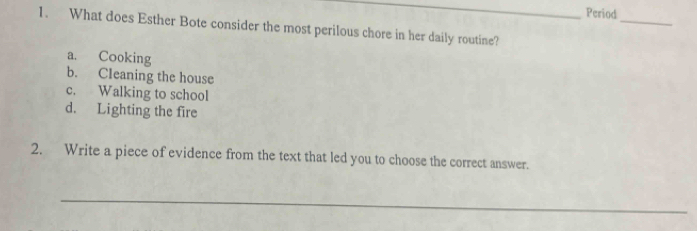 Period
_
1. What does Esther Bote consider the most perilous chore in her daily routine?
a. Cooking
b. Cleaning the house
c. Walking to school
d. Lighting the fire
2. Write a piece of evidence from the text that led you to choose the correct answer.
_