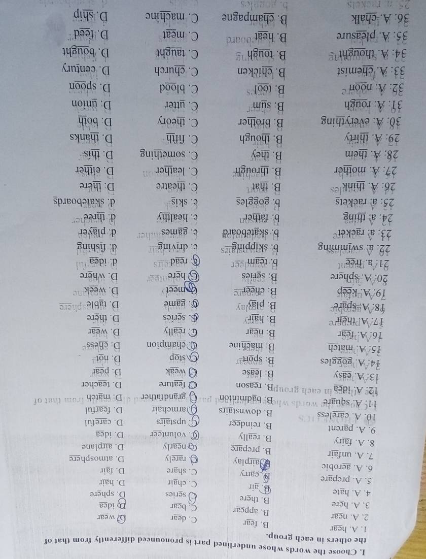 Choose the words whose underlined part is pronounced differently from that of
the others in each group.
1. A. hear B. fear C. dear ρ wear
2. A. near B. appear C. bear D idea
3. A. here B. there Oseries D. sphere
4. A. hate B. air C. chair D. hair
5. A. prepare D carry C. share D. fair
6. A. aerobic *airplay O rarely D. atmosphere
7. A. unfair B. prepare Cnearly D. airplane
8. A. fairy B. really C. volunteer D. idea
9. A. parent B. reindeer G upstairs D. careful
10. A. careless B. downstairs Qarmchair D. fearful
11. Aº square B. badminton grandfather D. match from that of
12. A. idea in each grou B. reason O feature D. teacher
13. A. easy B. lease Q weak D. pear
14. A. goggles B. spor Astop D. not
15 A match B. machine Qchampion D. chess
16 A  fear B. near C.really D. wear
17 APtheir B. hair £ series D. there
18.A spare B. play C. game D. table
79. A. keep B: chee Gmeet D. week
20. A. sphere B: series Ohere D. where
21. a. Trée''' b. team  read d. idea
22. a. swimming b. skipping c. driving d. fishing
23: a: racket b. skateboard c. games d. player
24. a: thing b. father c. healthy d. three
25: a: rackets b. goggles c. skis d. skateboards
26: A. think B. that C. theatre D. there
27: A. mother B. through C. leather D. either
28: A. them B. they C. something D. this
29: A. thirly B. though C. fifth D. thanks
30: A: everything B. brother C. theory D. both
31. A: rough B. sum C. utter D. union
32: A: noon B. too C. blood D. spoon
33: A. chemist B. chicken C. church D. century
34: A. thought B. tough C. taught D. bought
35: A. pleasure B. heat C. meat D. feed
36. A. chalk B. champagne C. machine D. ship