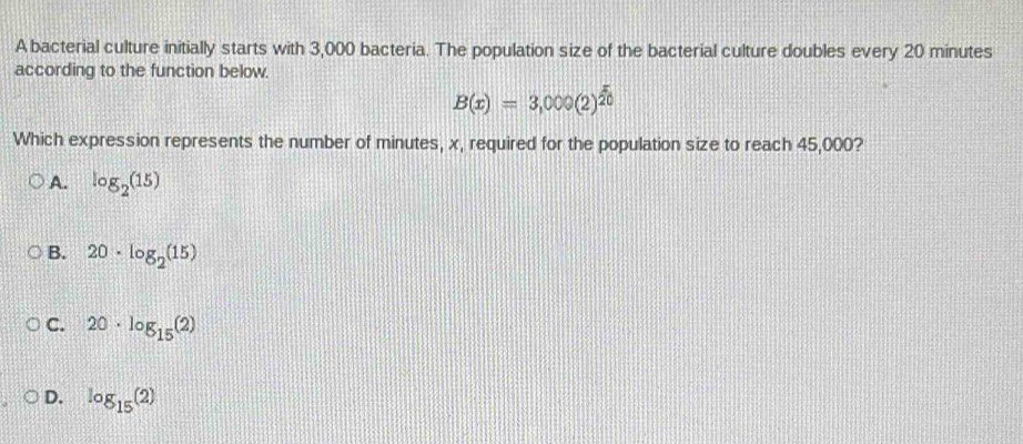 A bacterial culture initially starts with 3,000 bacteria. The population size of the bacterial culture doubles every 20 minutes
according to the function below.
B(x)=3,000(2)^ x/20 
Which expression represents the number of minutes, x, required for the population size to reach 45,000?
A. log _2(15)
B. 20· log _2(15)
C. 20· log _15(2)
D. log _15(2)