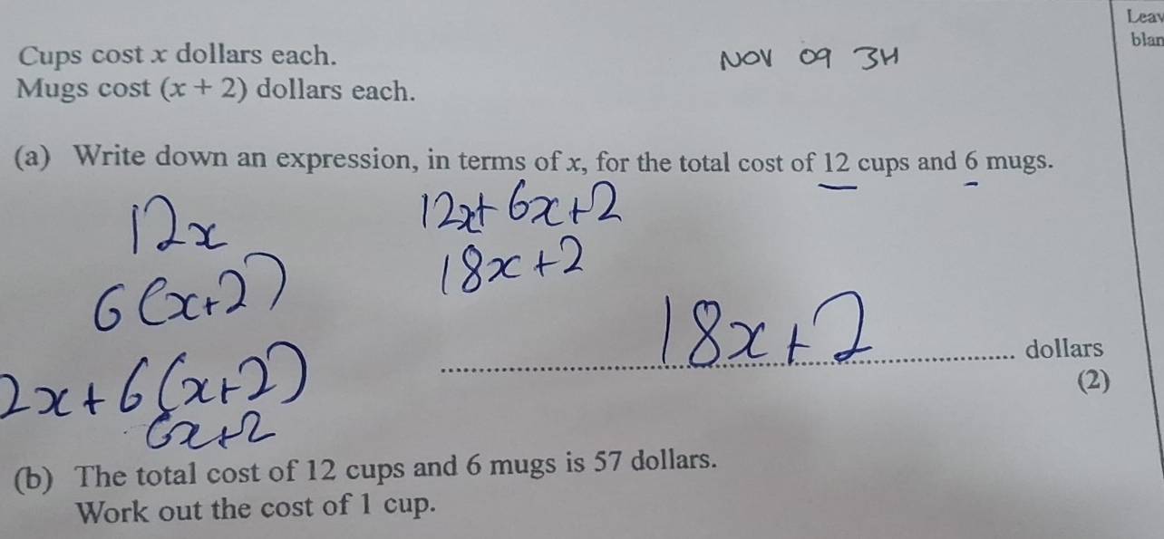 Leav 
blan 
Cups cost x dollars each. 
Mugs cost (x+2) dollars each. 
(a) Write down an expression, in terms of x, for the total cost of 12 cups and 6 mugs.
dollars
(2) 
(b) The total cost of 12 cups and 6 mugs is 57 dollars. 
Work out the cost of 1 cup.