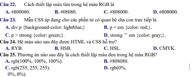 Cách thiết lập màu tím trong hệ màu RGB là
A. #800080. B. #08080. C. #808000. D. # 808000.
Câu 23. Mẫu CSS áp dụng cho các phần tử có quan hệ cha con trực tiếp là
A. div p background-color: lightblue; B. p + em color: red;.
C. p > strong color: green;. D. strong ~ em color: gray;.
Câu 24. Hệ màu nào sau đây được HTML và CSS hỗ trợ?
A. RYB. B. HSB. C. HSL. D. CMYK.
Câu 25. Phương án nào sau đây là cách thiết lập màu đen trong hệ màu RGB?
A. rgb(100%, 100%, 100%). B. #808080.
C. rgb(255,255,255). D. rgb(0% ,
0%, 0%).