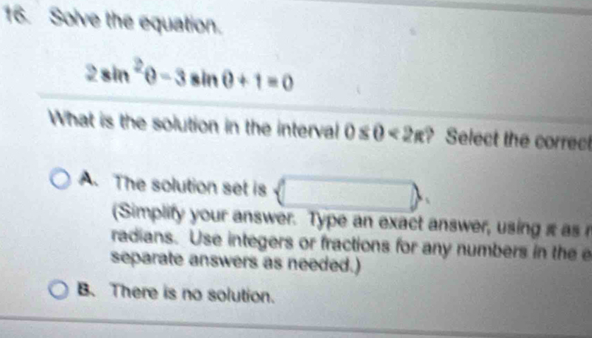 Solve the equation.
2sin^2θ -3sin θ +1=0
What is the solution in the interval 0≤ 0<2π ? Select the correct
A. The solution set is (□ )
(Simplify your answer. Type an exact answer, using i as 
radians. Use integers or fractions for any numbers in the e
separate answers as needed.)
B. There is no solution.