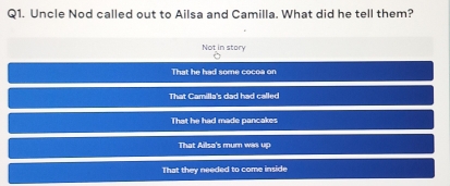 Uncle Nod called out to Ailsa and Camilla, What did he tell them?
Not in story
That he had some cocoa on
That Camilla's dad had called
That he had made pancakes
That Ailsa's mum was up
That they needed to come inside