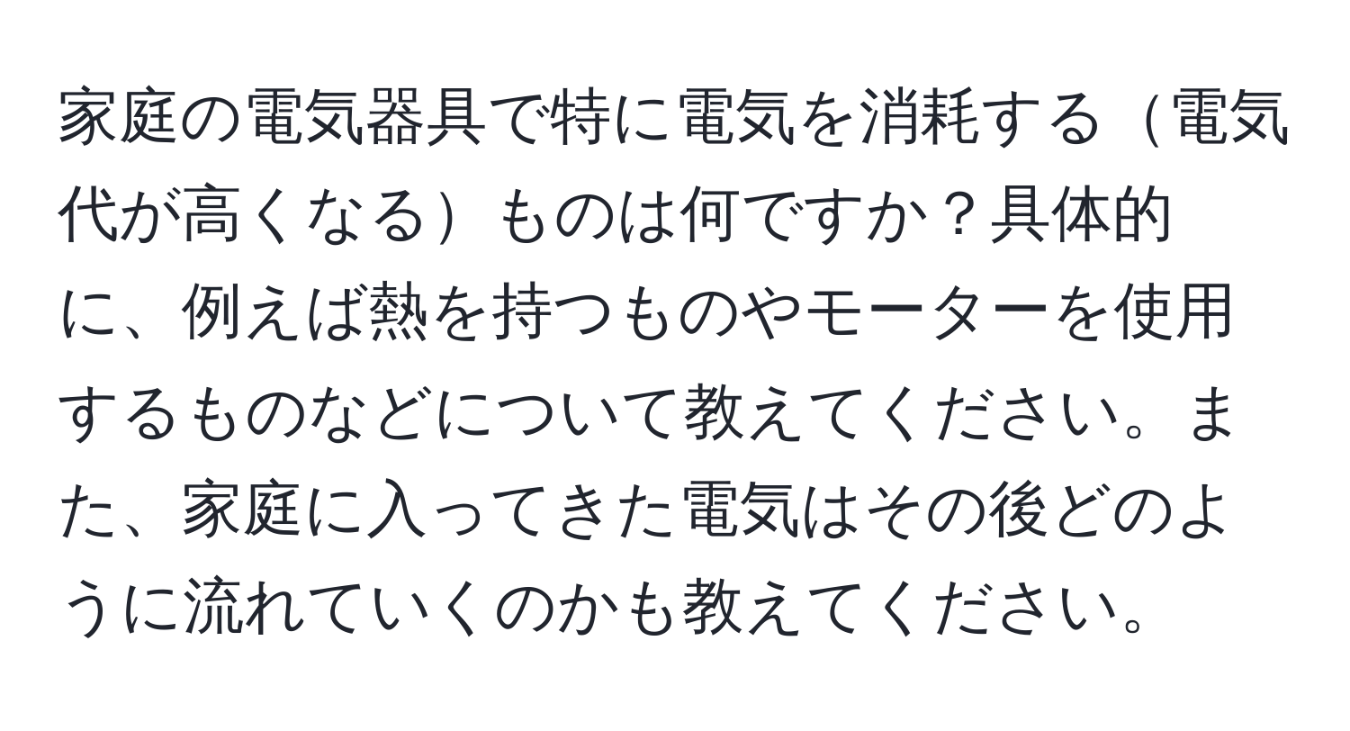 家庭の電気器具で特に電気を消耗する電気代が高くなるものは何ですか？具体的に、例えば熱を持つものやモーターを使用するものなどについて教えてください。また、家庭に入ってきた電気はその後どのように流れていくのかも教えてください。