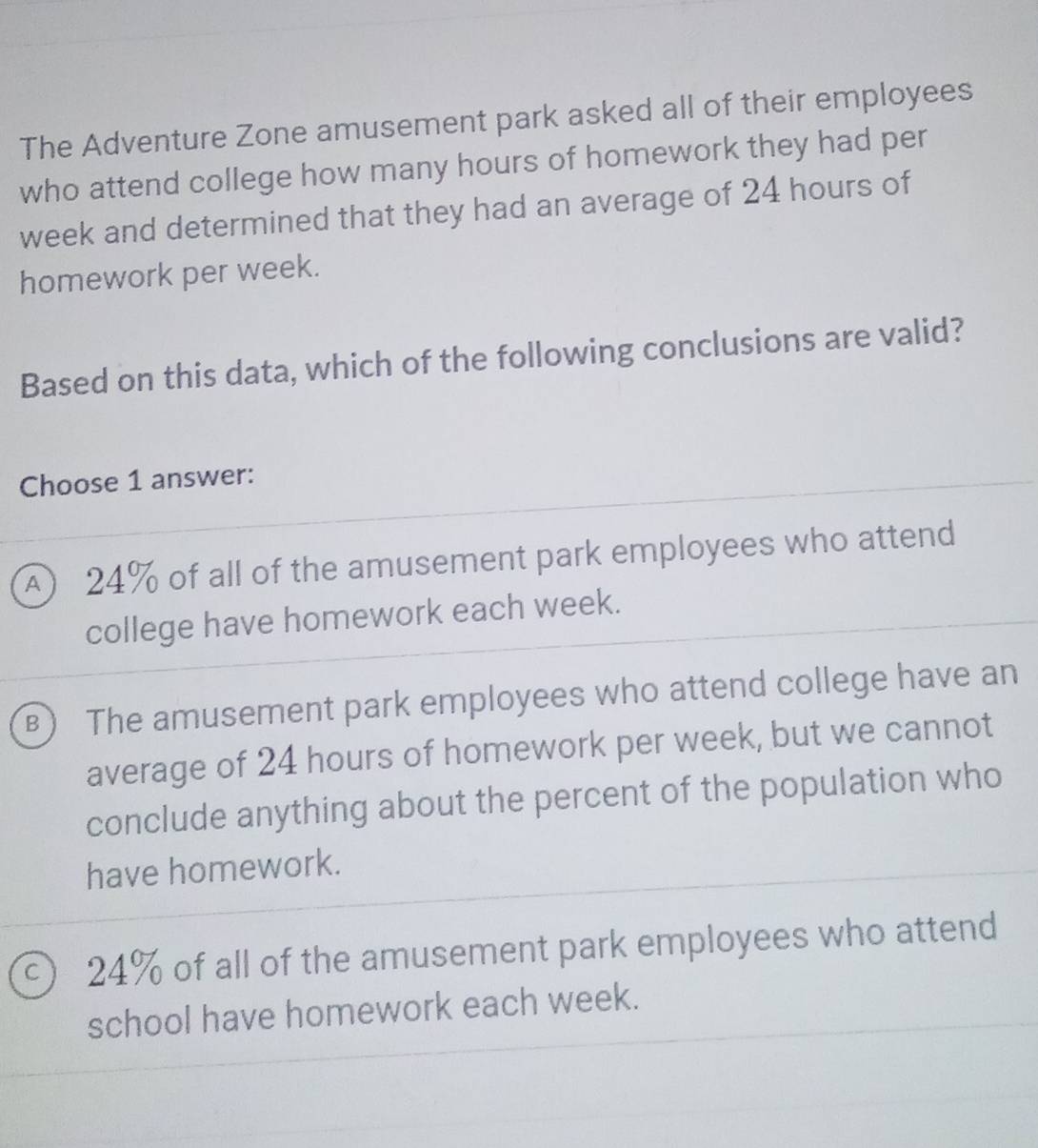 The Adventure Zone amusement park asked all of their employees
who attend college how many hours of homework they had per
week and determined that they had an average of 24 hours of
homework per week.
Based on this data, which of the following conclusions are valid?
Choose 1 answer:
) 24% of all of the amusement park employees who attend
college have homework each week.
B The amusement park employees who attend college have an
average of 24 hours of homework per week, but we cannot
conclude anything about the percent of the population who
have homework.
c) 24% of all of the amusement park employees who attend
school have homework each week.