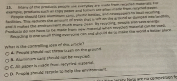 Many of the products people use everyday are made from recycled materials. For
example, products such as copy paper and folders are often made from recycled paper.
People should take aluminum cans, plastic bottles, and newspapers to local recyding
facilities. This reduces the amount of trash that is left on the ground or dumped into landfills,
and it makes the environment much more clean. By recycling, people also save energy
Products do not have to be made from new material when recycled material can be used.
Recycling is one small thing everyone can and should do to make the world a better place.
What is the controlling idea of this article?
A. People should not throw trash on the ground.
B. Aluminum cans should not be recycled.
C. All paper is made from recycled material.
D. People should recycle to help the environment.
w lersey Nets are no competition fo