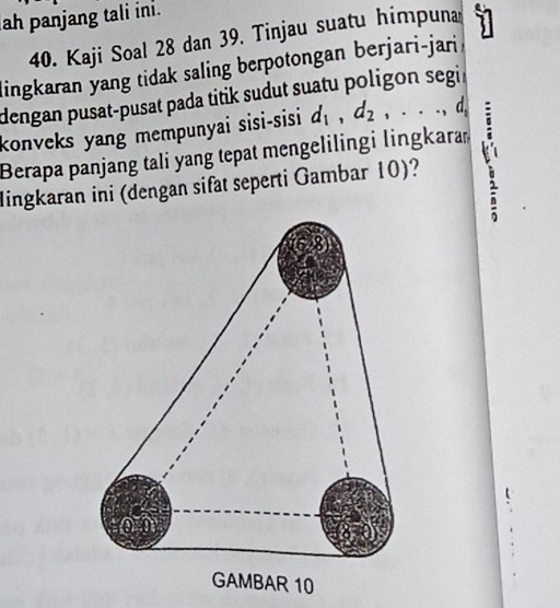 ah panjang tali ini.
40. Kaji Soal 28 dan 39, Tinjau suatu himpuna 
lingkaran yang tidak saling berpotongan berjari-jari 1
dengan pusat-pusat pada titik sudut suatu poligon segi r 
konveks yang mempunyai sisi-sisi d_1, d_2,..., d_1
Berapa panjang tali yang tepat mengelilingi lingkara 
lingkaran ini (dengan sifat seperti Gambar 10)?