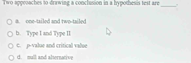 Two approaches to drawing a conclusion in a hypothesis test are_
a. one-tailed and two-tailed
b. Type I and Type II
c. p-value and critical value
d. null and alternative