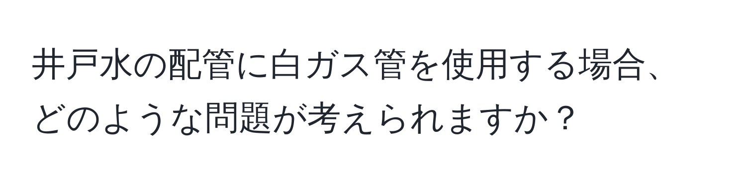 井戸水の配管に白ガス管を使用する場合、どのような問題が考えられますか？