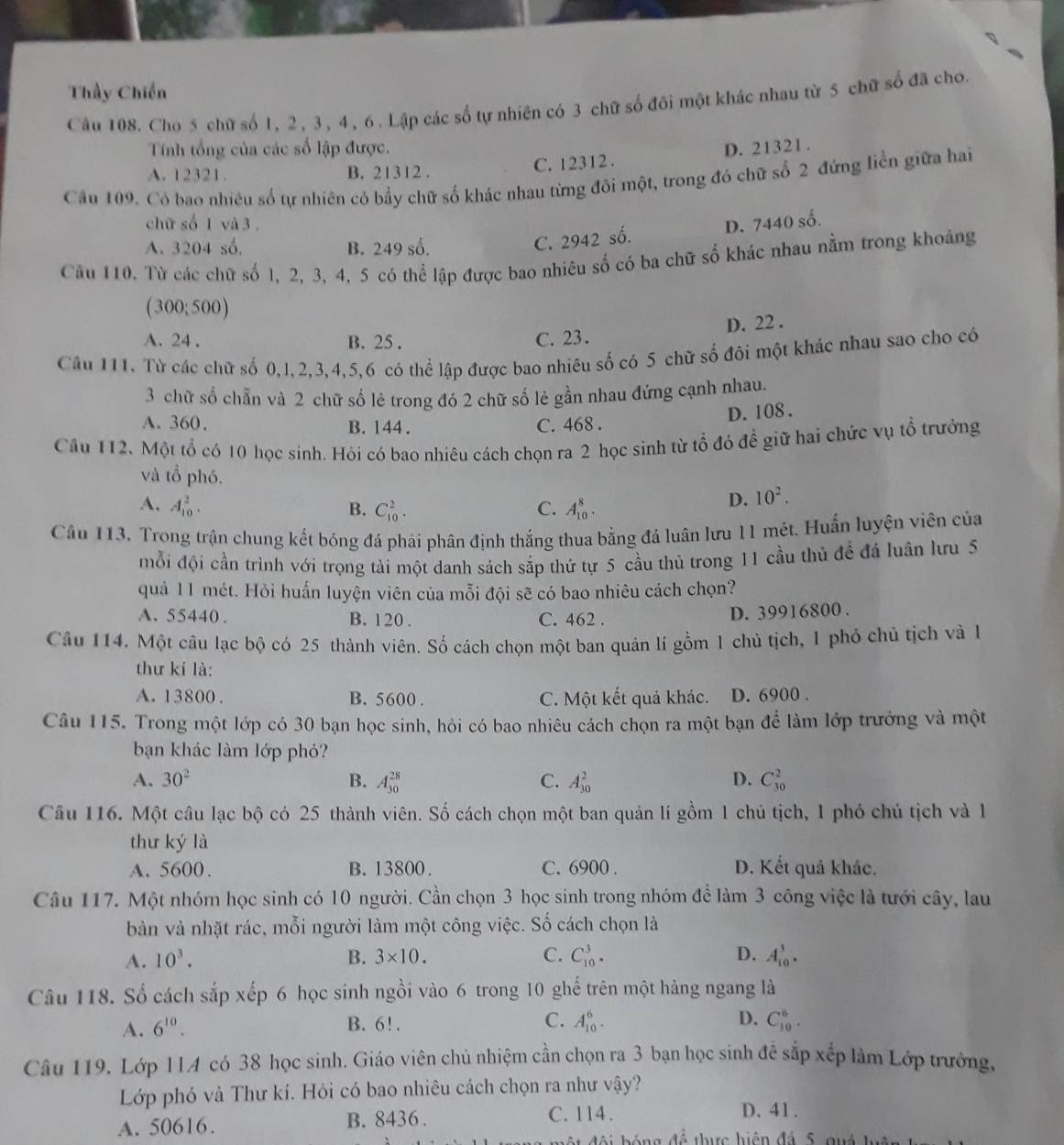 Thầy Chiến
Câu 108. Cho 5 chữ số 1, 2, 3, 4, 6. Lập các số tự nhiên có 3 chữ số đôi một khác nhau từ 5 chữ số đã cho.
Tính tổng của các số lập được.
A. 12321. B. 21312 . C. 12312 . D. 21321 .
Câu 109. Có bao nhiều số tự nhiên có bầy chữ số khác nhau từng đôi một, trong đó chữ số 2 đứng liền giữa hai
chữ số 1 và 3 . D. 7440 số.
A. 3204 số. B. 249 số.
C. 2942 số.
Câu 110. Từ các chữ số l, 2, 3, 4, 5 có thể lập được bao nhiêu số có ba chữ số khác nhau nằm trong khoảng
(300;500)
D. 22 .
A. 24 . B. 25 . C. 23.
Câu 111. Từ các chữ số 0,1,2,3,4,5,6 có thể lập được bao nhiêu số có 5 chữ số đôi một khác nhau sao cho có
3 chữ số chẵn và 2 chữ số lẻ trong đó 2 chữ số lẻ gần nhau đứng cạnh nhau.
D. 108.
A. 360, B. 144. C. 468 .
Câu 112. Một tổ có 10 học sinh. Hỏi có bao nhiêu cách chọn ra 2 học sinh từ tổ đỏ đề giữ hai chức vụ tổ trưởng
và tổ phó. 10^2.
A. A_(10)^2. B. C_(10)^2. C. A_(10)^8.
D.
Câu 113. Trong trận chung kết bóng đá phái phân định thắng thua bằng đá luân lưu 11 mét. Huấn luyện viên của
mỗi đội cần trình với trọng tài một danh sách sắp thứ tự 5 cầu thủ trong 11 cầu thủ để đá luân lưu 5
quả 11 mét. Hỏi huấn luyện viên của mỗi đội sẽ có bao nhiêu cách chọn?
A. 55440 . B. 120 . C. 462 .
D. 39916800 .
Câu 114. Một câu lạc bộ có 25 thành viên. Số cách chọn một ban quân lí gồm 1 chủ tịch, 1 phỏ chủ tịch và l
thư kí là:
A. 13800 . B. 5600 . C. Một kết quả khác. D. 6900 .
Câu 115. Trong một lớp có 30 bạn học sinh, hỏi có bao nhiêu cách chọn ra một bạn để làm lớp trưởng và một
bạn khác làm lớp phó?
A. 30^2 B. A_(30)^(28) C. A_(30)^2 D. C_(30)^2
Câu 116. Một câu lạc bộ có 25 thành viên. Số cách chọn một ban quản lí gồm 1 chủ tịch, 1 phó chủ tịch và l
thư ký là
A. 5600. B. 13800. C. 6900 . D. Kết quả khác.
Câu 117. Một nhóm học sinh có 10 người. Cần chọn 3 học sinh trong nhóm đề làm 3 công việc là tưới cây, lau
bàn và nhặt rác, mỗi người làm một công việc. Số cách chọn là
A. 10^3. B. 3* 10. C. C_(10)^3. D. A_(10)^3.
Câu 118. Số cách sắp xếp 6 học sinh ngồi vào 6 trong 10 ghế trên một hàng ngang là
A. 6^(10). B. 6!. C. A_(10)^6. D. C_(10)^6.
Câu 119. Lớp 114 có 38 học sinh. Giáo viên chủ nhiệm cần chọn ra 3 bạn học sinh để sắp xếp làm Lớp trưởng,
Lớp phó và Thư kí. Hỏi có bao nhiêu cách chọn ra như vhat ay ?
A. 50616. B. 8436 .
C. 114. D. 41 .
để thực hiện đá 5  qu á  h