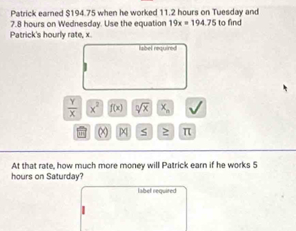 Patrick earned $194.75 when he worked 11.2 hours on Tuesday and
7.8 hours on Wednesday. Use the equation 19x=194.75 to find 
Patrick's hourly rate, x. 
label required
 Y/X  x^2 f(x) sqrt[n](x) X_n
m x S ≥ π
At that rate, how much more money will Patrick earn if he works 5
hours on Saturday? 
label required