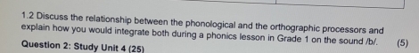 1.2 Discuss the relationship between the phonological and the orthographic processors and 
explain how you would integrate both during a phonics lesson in Grade 1 on the sound /b/. 
Question 2: Study Unit 4 (25) (5)