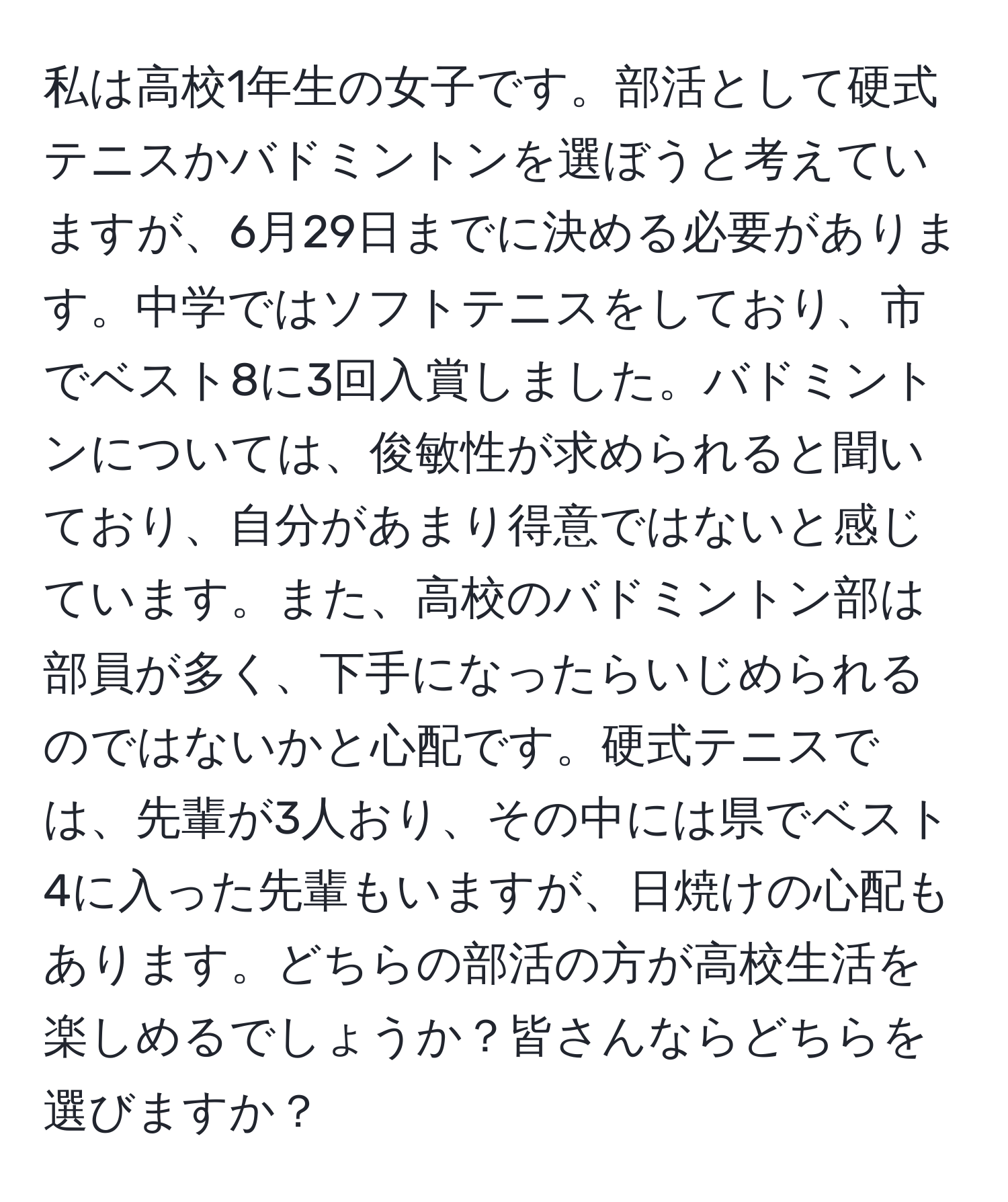 私は高校1年生の女子です。部活として硬式テニスかバドミントンを選ぼうと考えていますが、6月29日までに決める必要があります。中学ではソフトテニスをしており、市でベスト8に3回入賞しました。バドミントンについては、俊敏性が求められると聞いており、自分があまり得意ではないと感じています。また、高校のバドミントン部は部員が多く、下手になったらいじめられるのではないかと心配です。硬式テニスでは、先輩が3人おり、その中には県でベスト4に入った先輩もいますが、日焼けの心配もあります。どちらの部活の方が高校生活を楽しめるでしょうか？皆さんならどちらを選びますか？