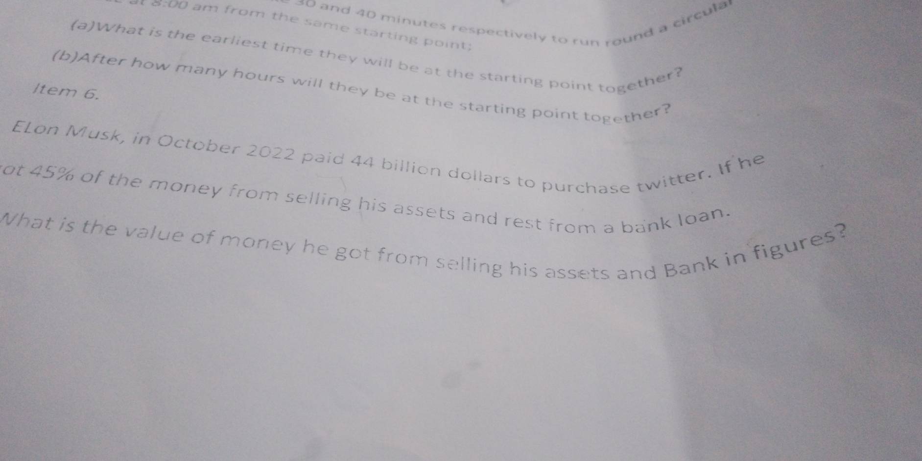 30 and 40 minutes respectively to run round a circula 
* 8:00 am from the same starting point 
(a)What is the earliest time they will be at the starting point together? 
(b)After how many hours will they be at the starting point together? 
ltem 6. 
ELon Musk, in October 2022 paid 44 billion dollars to purchase twitter. If he 
ot 45% of the money from selling his assets and rest from a bank loan. 
What is the value of money he got from selling his assets and Bank in figures?