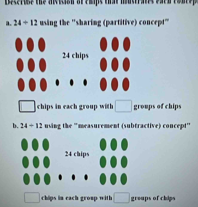 Describe the division of chips that mustrates each concep
a. 24/ 12 using the "sharing (partitive) concept"
chips in each group with groups of chips
b. 24/ 12 using the 'measurement (subtractive) concept"
chips in each group with ( □ groups of chips