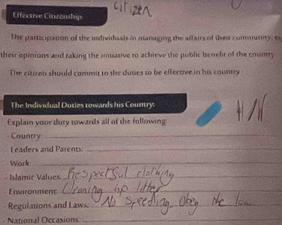 Effective Citizenship 
The participation of the individuals in managing the affairs of their community, e 
their opinions and taking the inuative to achieve the public benefit of the coumry 
The ciuzen should commit to the duties to be effective in his country 
The Individual Duties towards his Country: 
Explai your duty towards all of the following 
Country:_ 
Leaders and Parents:_ 
Work:_ 
Islamic Values:_ 
Environment_ 
_ 
Regulations and Laws:_ 
- National Occasions_