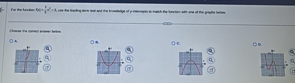 For the function f(x)= 1/5 x^2-3 , use the leading-term test and the knowledge of y-intercepts to match the function with one of the graphs below.
Choose the correct answer below.
A.
B.
C.
D.
a
a

C